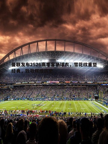 熊猫体育-曼联发布2526赛季客场球衣，雪花纹重塑经典，致敬辉煌历史