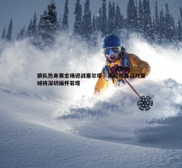 熊猫体育-狼队热身赛主场迎战塞尔塔，英超揭幕战对曼城将深切缅怀若塔