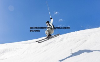 熊猫体育-国足球员应付差事引争议，久帅转正无望俱乐部优先避伤
